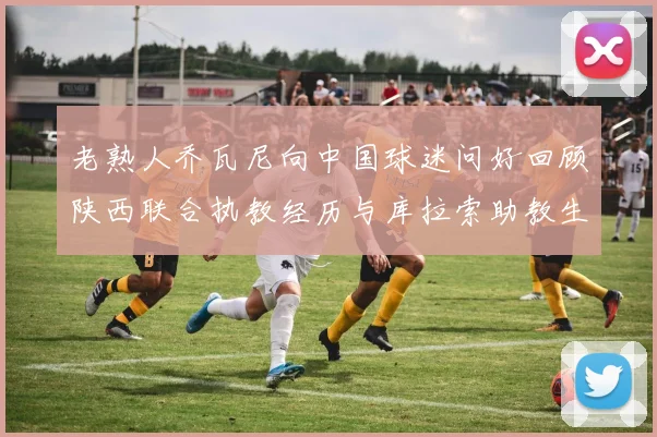 老熟人乔瓦尼向中国球迷问好回顾陕西联合执教经历与库拉索助教生活