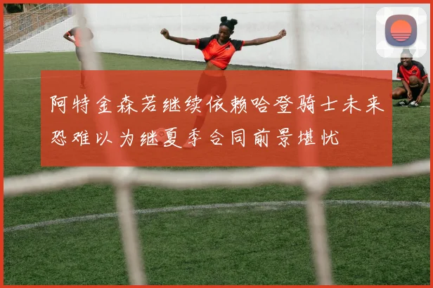 阿特金森若继续依赖哈登骑士未来恐难以为继夏季合同前景堪忧