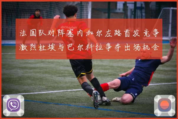 法国队对阵塞内加尔左路首发竞争激烈杜埃与巴尔科拉争夺出场机会