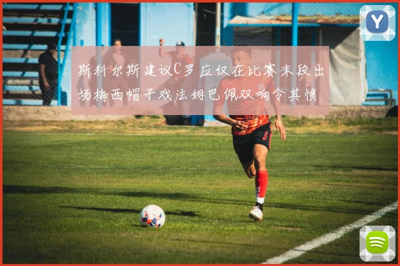 斯科尔斯建议C罗应仅在比赛末段出场梅西帽子戏法姆巴佩双响令其愤怒