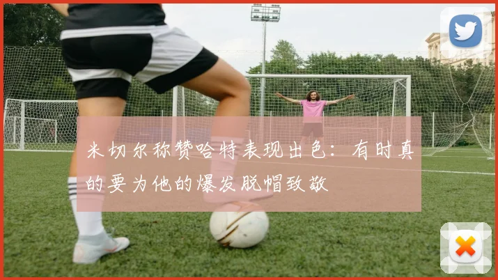 米切尔称赞哈特表现出色：有时真的要为他的爆发脱帽致敬