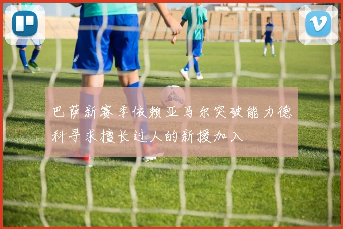 巴萨新赛季依赖亚马尔突破能力德科寻求擅长过人的新援加入