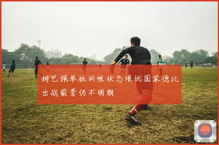 姆巴佩单独训练状态堪忧国家德比出战前景仍不明朗