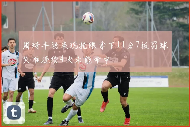 周琦半场表现抢眼拿下11分7板罚球失准连续4次未能命中