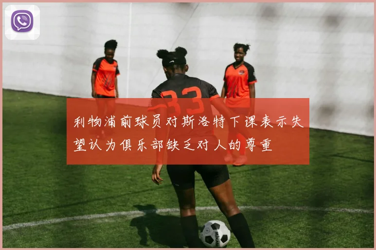 利物浦前球员对斯洛特下课表示失望认为俱乐部缺乏对人的尊重