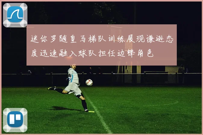 迷你罗随皇马梯队训练展现谦逊态度迅速融入球队担任边锋角色
