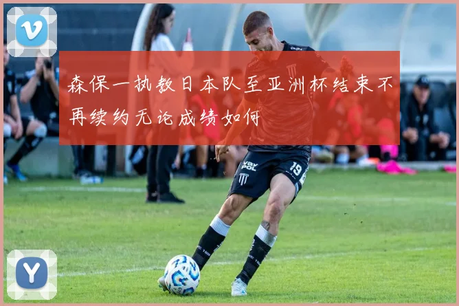 森保一执教日本队至亚洲杯结束不再续约无论成绩如何