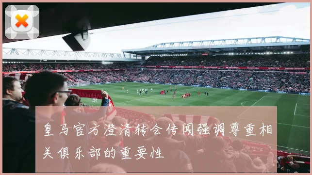 皇马官方澄清转会传闻强调尊重相关俱乐部的重要性