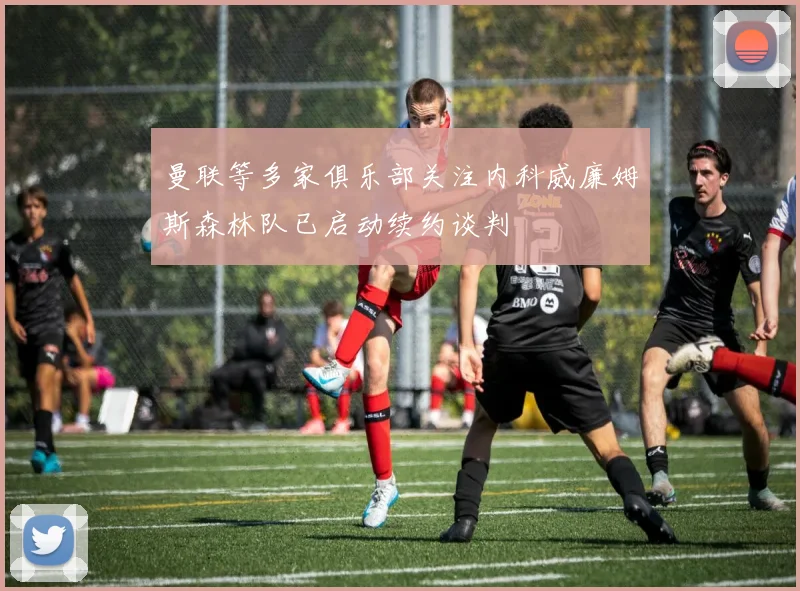 曼联等多家俱乐部关注内科威廉姆斯森林队已启动续约谈判