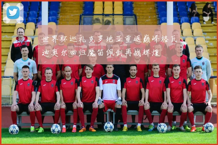 世界杯巡礼克罗地亚重返巅峰格瓦迪奥尔回归魔笛佩剑再战辉煌