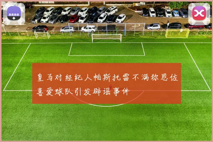 皇马对经纪人帕斯托雷不满称恩佐喜爱球队引发辟谣事件