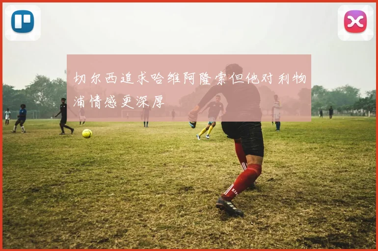 切尔西追求哈维阿隆索但他对利物浦情感更深厚