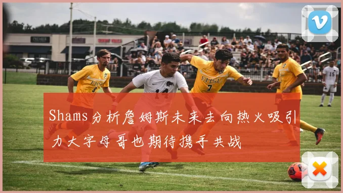 Shams分析詹姆斯未来去向热火吸引力大字母哥也期待携手共战