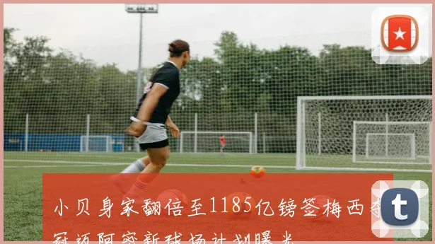 小贝身家翻倍至1185亿镑签梅西夺冠迈阿密新球场计划曝光