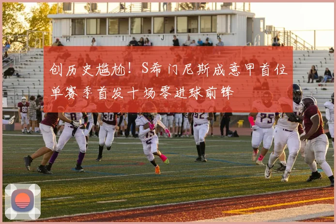 创历史尴尬！S希门尼斯成意甲首位单赛季首发十场零进球前锋
