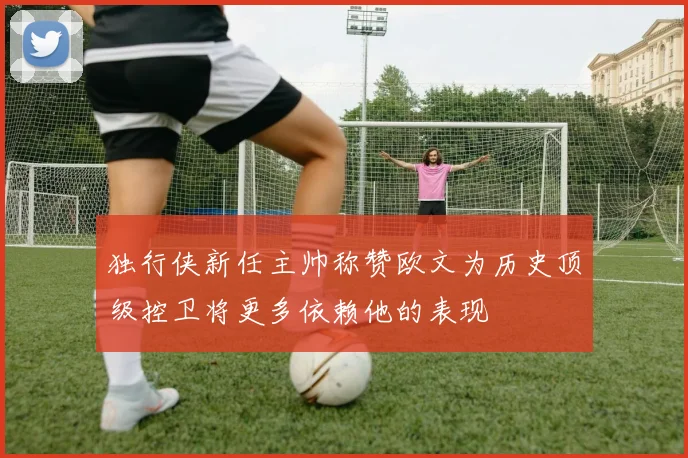 独行侠新任主帅称赞欧文为历史顶级控卫将更多依赖他的表现