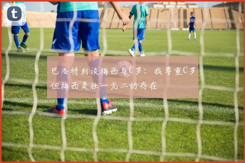 巴洛特利谈梅西与C罗：我尊重C罗但梅西是独一无二的存在