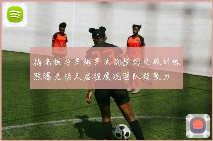 梅老板与罗梅罗共筑梦想之旅训练照曝光明天启程展现团队凝聚力