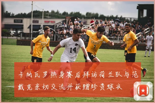 卡纳瓦罗热身赛后拜访荷兰队与范戴克亲切交流并获赠珍贵球衣