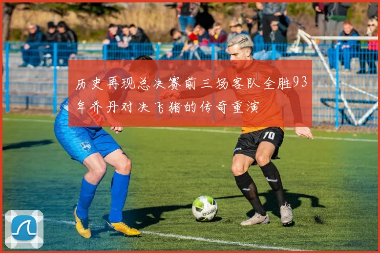历史再现总决赛前三场客队全胜93年乔丹对决飞猪的传奇重演