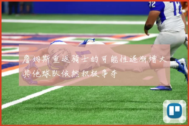 詹姆斯重返骑士的可能性逐渐增大其他球队依然积极争夺
