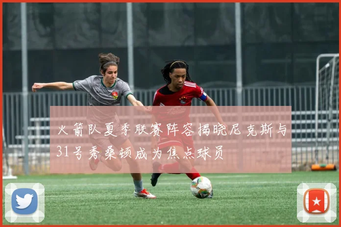 火箭队夏季联赛阵容揭晓尼克斯与31号秀桑顿成为焦点球员