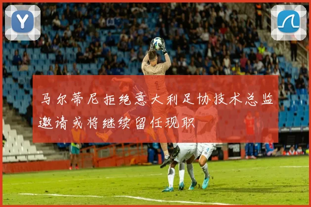 马尔蒂尼拒绝意大利足协技术总监邀请或将继续留任现职