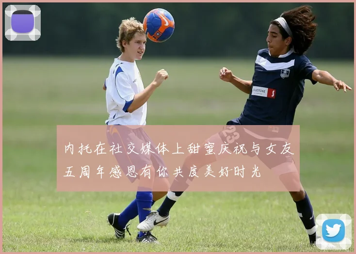 内托在社交媒体上甜蜜庆祝与女友五周年感恩有你共度美好时光