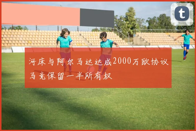 河床与阿尔马达达成2000万欧协议马竞保留一半所有权