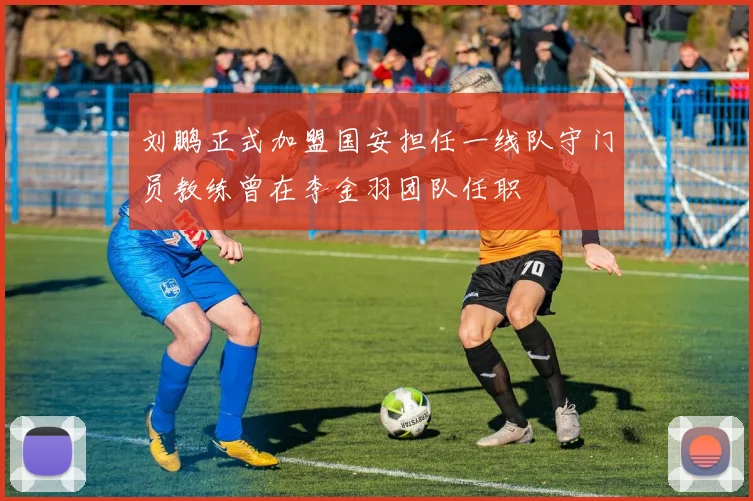 刘鹏正式加盟国安担任一线队守门员教练曾在李金羽团队任职