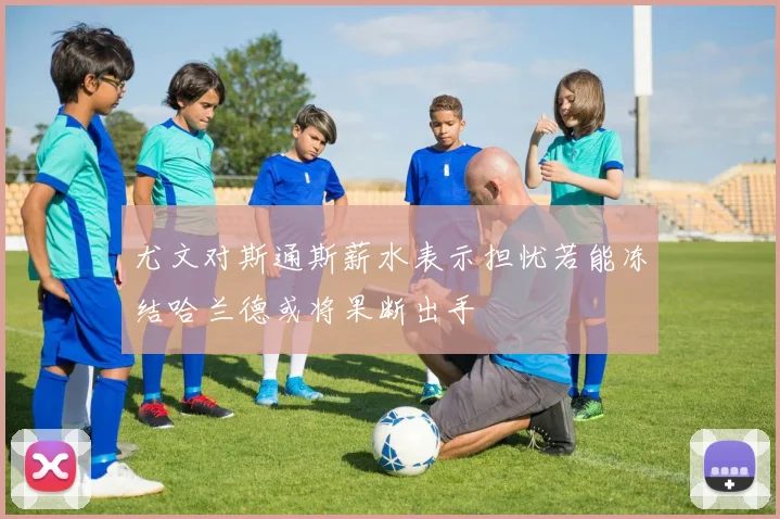 尤文对斯通斯薪水表示担忧若能冻结哈兰德或将果断出手